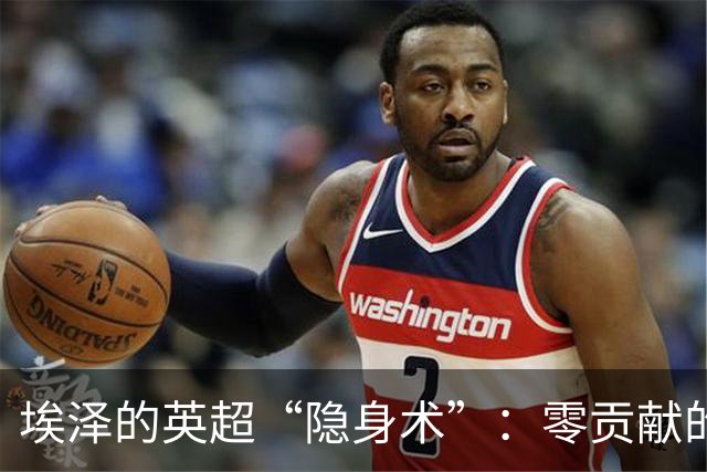 埃泽的英超“隐身术”：零贡献的半场表演！